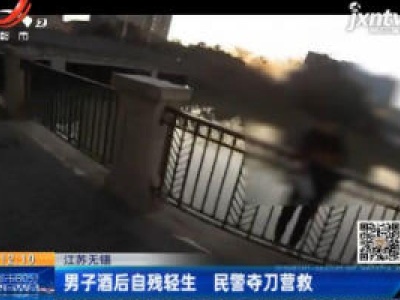 江苏无锡：男子酒后自残轻生 民警夺刀营救