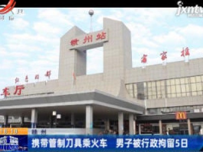 赣州：携带管制刀具乘火车 男子被行政拘留5日