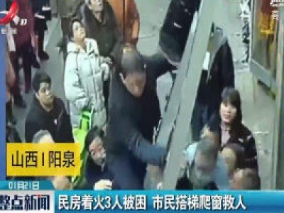 山西阳泉：民房着火3人被困 市民搭梯爬窗救人