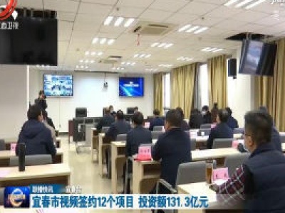 宜春市视频签约12个项目 投资额131.3亿元