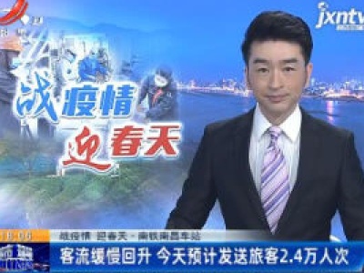 【战疫情 迎春天】南铁南昌站：客流缓慢回升 今天预计发送旅客2.4万人次