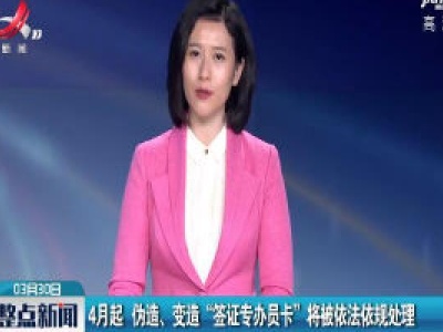 4月起 伪造、变造“签证专办员卡”将被依法依规处理