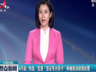 4月起 伪造、变造“签证专办员卡”将被依法依规处理