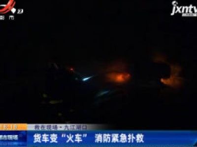 【救在现场】九江湖口：货车变 “火车” 消防紧急扑救