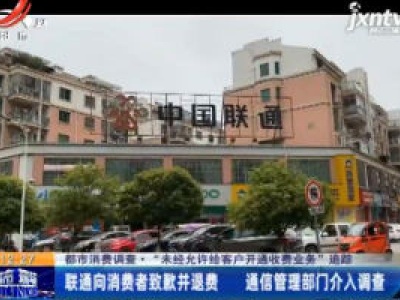 【都市消费调查·“未经允许给客户开通收费业务”追踪】宜春：联通向消费者致歉并退费 通信管理部门介入调查