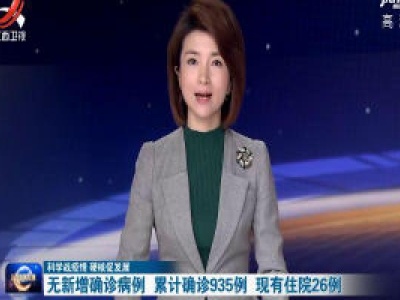 【科学战疫情 硬核促发展】无新增确诊病例 累计确诊935例 现有住院26例