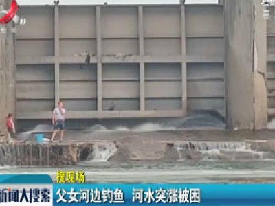 【搜现场】上饶：父女河边钓鱼 河水突涨被困