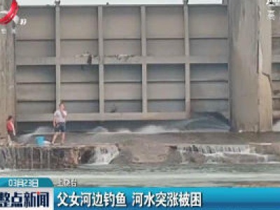 上饶：父女河边钓鱼 河水突涨被困