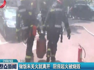 上饶：做饭未关火就离开 厨房起火被烧毁