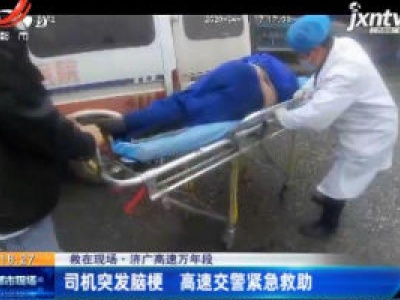 【救在现场】济广高速万年段：司机突发脑梗 高速交警紧急救助