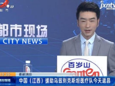 最新消息：中国（江西）援助乌兹别克斯坦医疗队4月28日返昌