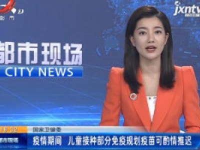 国家卫健委：疫情期间 儿童接种部分免疫规划疫苗可酌情推迟