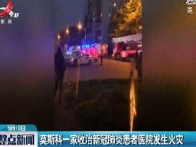 莫斯科一家收治新冠肺炎患者医院发生火灾