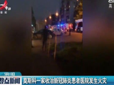 莫斯科一家收治新冠肺炎患者医院发生火灾