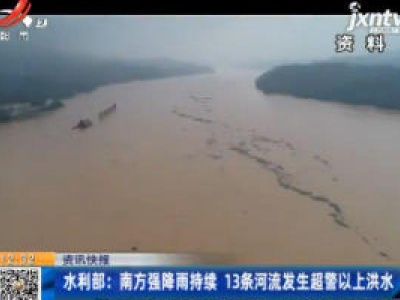 水利部：南方强降雨持续  13条河流发生超警以上洪水