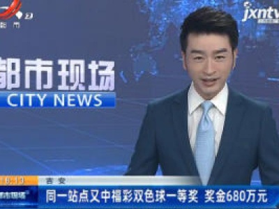 吉安：同一站点又中福彩双色球一等奖 奖金680万元