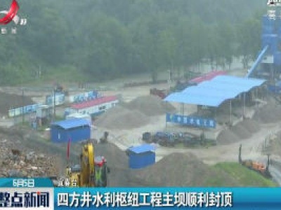 宜春：四方井水利枢纽工程主坝顺利封顶