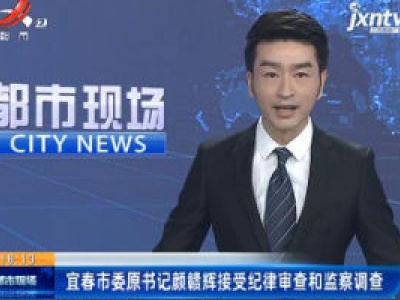 宜春市委原书记颜赣辉接受纪律审查和监察调查