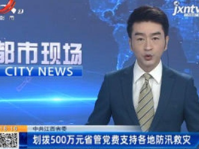 中共江西省委：划拨500万元省管党费支持各地防汛救灾