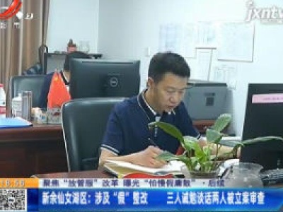 【聚焦“放管服”改革 曝光“怕慢假庸散” ·后续】新余仙女湖区：涉及“假”整改 三人诫勉谈话两人被立案审查
