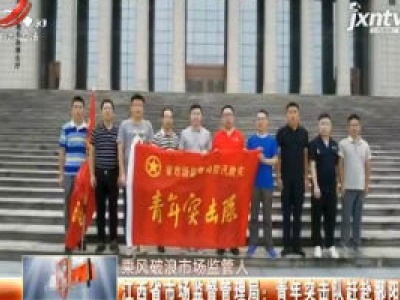 【乘风破浪市场监管人】江西省市场监督管理局：青年突击队赶赴鄱阳