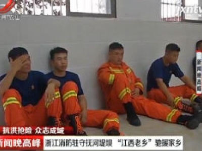 【抗洪抢险 众志成城】浙江消防驻守抚河堤坝 “江西老乡”驰援家乡