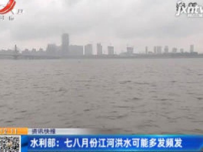 水利部：七八月份江河洪水可能多发频发