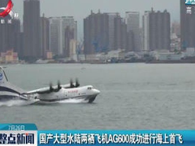 国产大型水陆两栖飞机AG600成功进行海上首飞