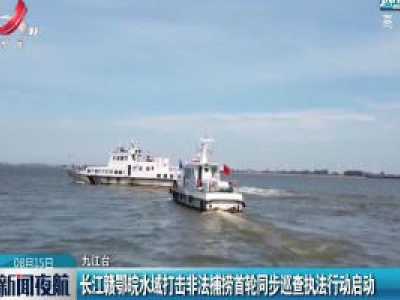 长江赣鄂皖水域打击非法捕捞首轮同步巡查执法行动启动