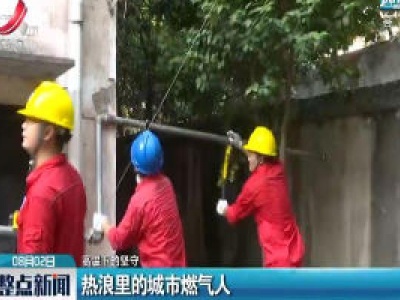 【高温下的坚守】热浪里的城市燃气人