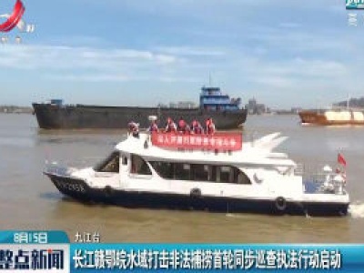 九江：长江赣鄂皖水域打击非法捕捞首轮同步巡查执法行动启动