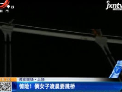 【救在现场】上饶：惊险！俩女子凌晨要跳桥