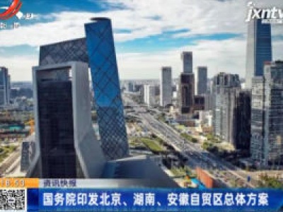 国务院印发北京、湖南、安徽自贸区总体方案