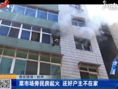 【救在现场】抚州：菜市场旁民房起火 还好户主不在家