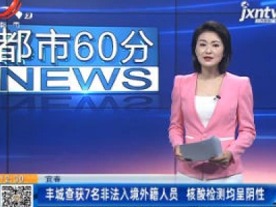 宜春：丰城查获7名非法入境外籍人员 核酸检测均呈阴性