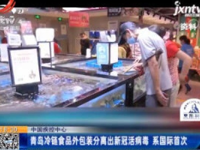 中国疾控中心：青岛冷链食品外包装分离出新冠活病毒 系国际首次