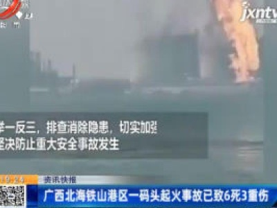 广西北海铁山港区一码头起火事故已致6死3重伤