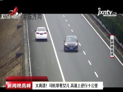 江苏南通：太离谱！司机带着女儿 高速上逆行十公里
