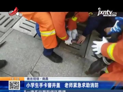 【救在现场】南昌：小学生手卡窖井盖 老师紧急求助消防