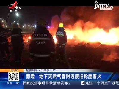 【救在现场】九江庐山市：惊险 地下天然气管附近废旧轮胎着火