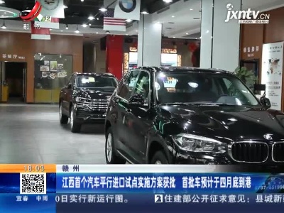 赣州：江西首个汽车平行进口试点实施方案获批 首批车预计于四月底到港