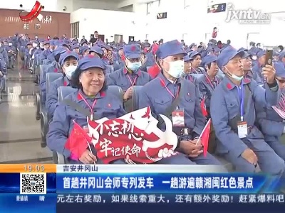 吉安井冈山：首趟井冈山会师专列发车 一趟游遍赣湘闽红色景点