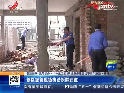 【急难愁盼 我帮您办·“中航云府2期违章搭建层出不穷”追踪】赣州：辖区城管现场执法拆除违章