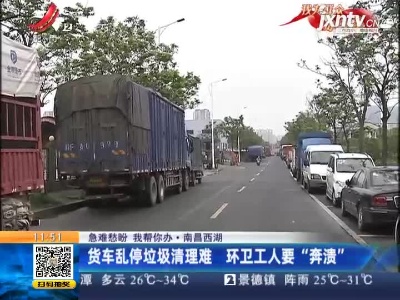 【急难愁盼 我帮你办】南昌西湖：货车乱停垃圾清理难 环卫工人要“奔溃”