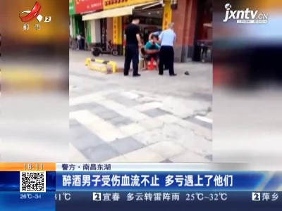 【警方】南昌东湖：醉酒男子受伤血流不止 多亏遇上了他们