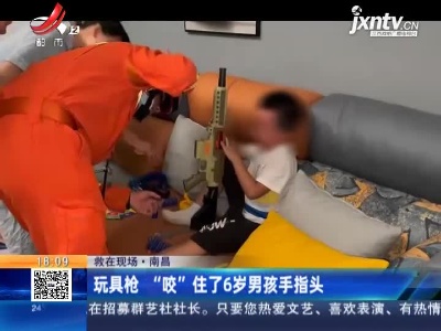 【救在现场】南昌：玩具枪 “咬”住了6岁男孩手指头