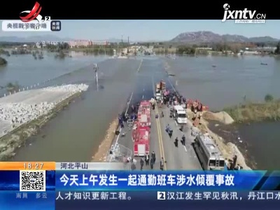 河北平山：今天上午发生一起通勤班车涉水倾覆事故
