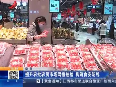 南昌：提升农批农贸市场网格抽检 构筑食安防线