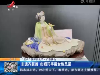 【“三八”国际妇女节】广东佛山：非遗齐聚首 巾帼巧手展女性风采