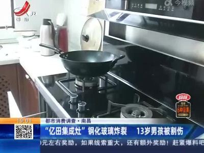 【都市消费调查】南昌：“亿田集成灶”钢化玻璃炸裂 13岁男孩被割伤